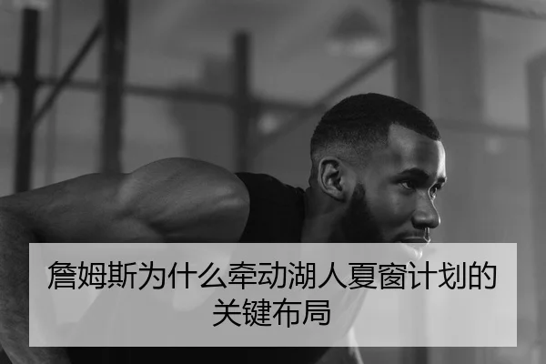 詹姆斯为什么牵动湖人夏窗计划的关键布局
