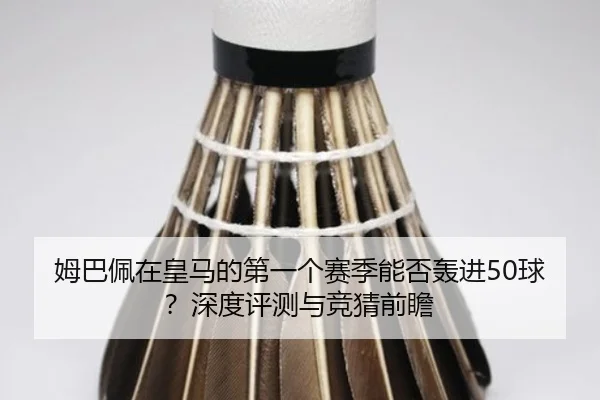 姆巴佩在皇马的第一个赛季能否轰进50球？深度评测与竞猜前瞻