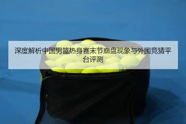 深度解析中国男篮热身赛末节崩盘现象与外围竞猜平台评测