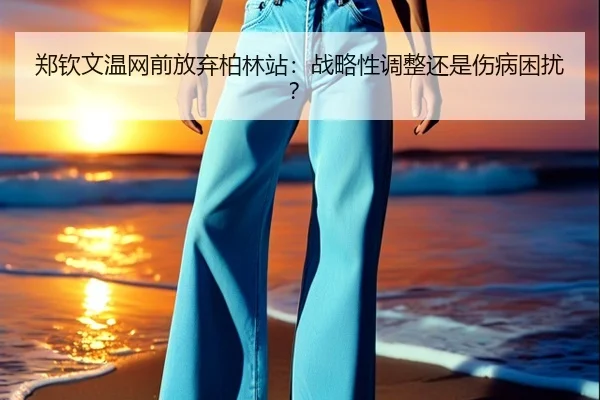 郑钦文温网前放弃柏林站：战略性调整还是伤病困扰？